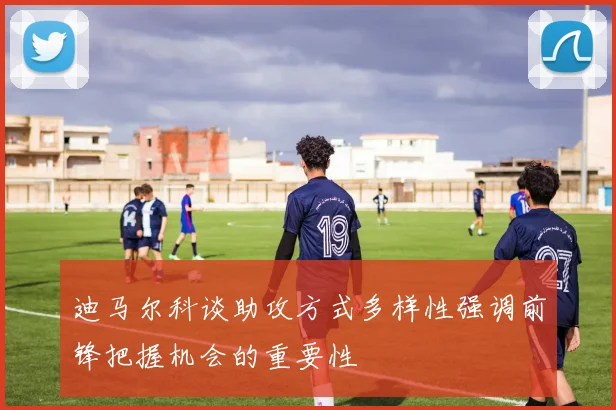 迪马尔科谈助攻方式多样性强调前锋把握机会的重要性
