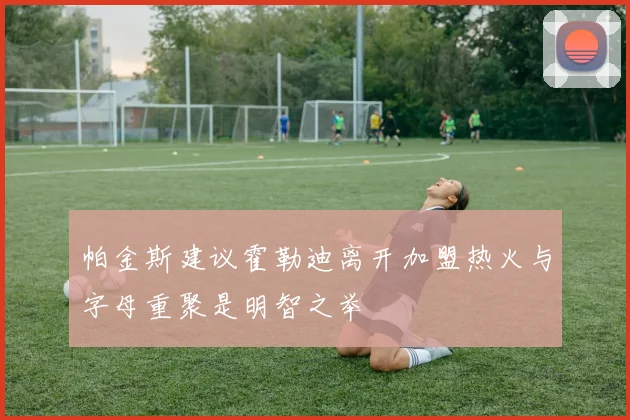 帕金斯建议霍勒迪离开加盟热火与字母重聚是明智之举