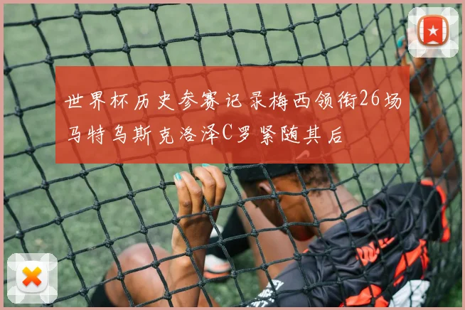 世界杯历史参赛记录梅西领衔26场马特乌斯克洛泽C罗紧随其后