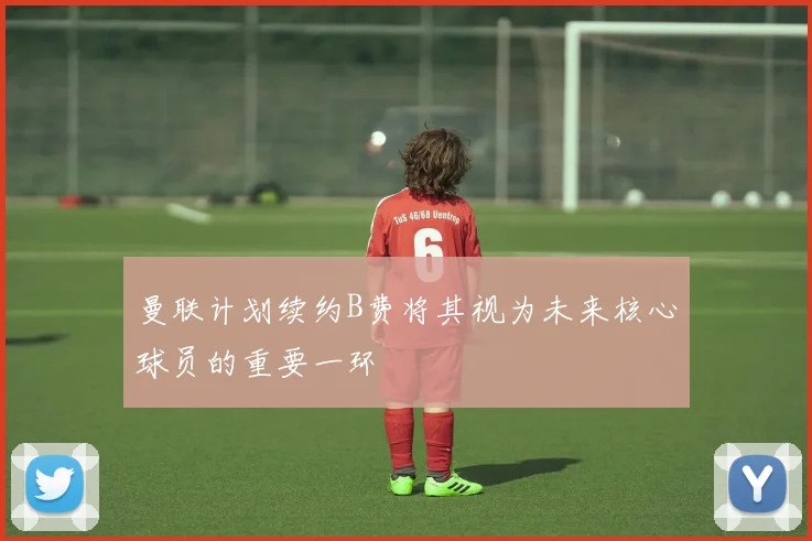 曼联计划续约B费将其视为未来核心球员的重要一环
