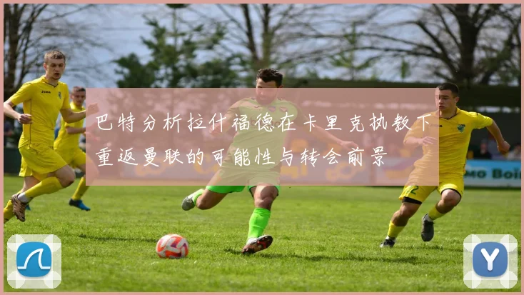 巴特分析拉什福德在卡里克执教下重返曼联的可能性与转会前景