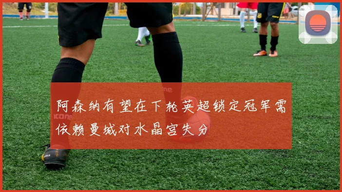 阿森纳有望在下轮英超锁定冠军需依赖曼城对水晶宫失分