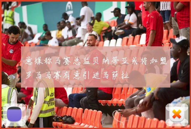 意媒称马赛总监贝纳蒂亚或将加盟罗马马赛有意引进马萨拉