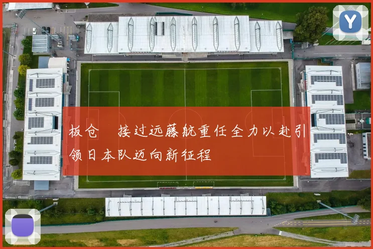板仓滉接过远藤航重任全力以赴引领日本队迈向新征程