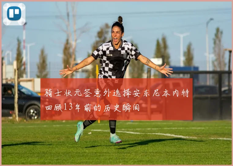 骑士状元签意外选择安东尼本内特回顾13年前的历史瞬间