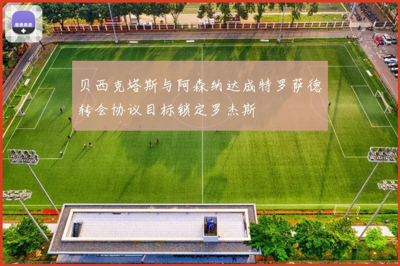 贝西克塔斯与阿森纳达成特罗萨德转会协议目标锁定罗杰斯