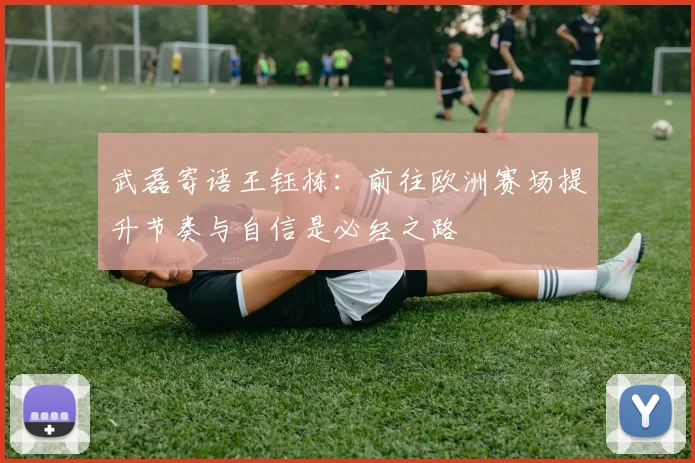 武磊寄语王钰栋：前往欧洲赛场提升节奏与自信是必经之路