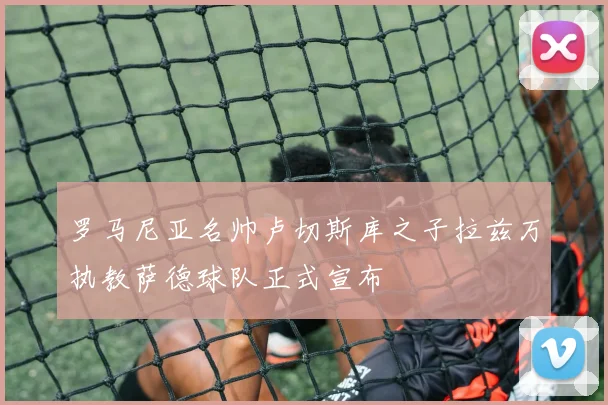 罗马尼亚名帅卢切斯库之子拉兹万执教萨德球队正式宣布