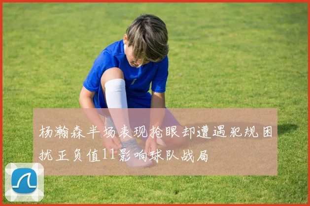 杨瀚森半场表现抢眼却遭遇犯规困扰正负值11影响球队战局