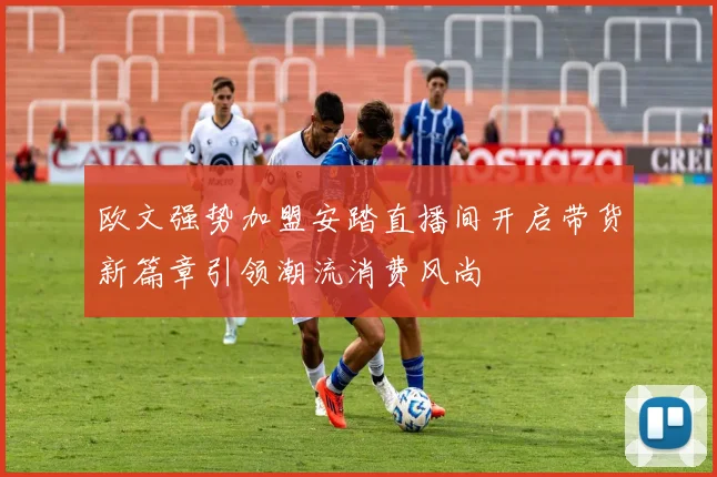 欧文强势加盟安踏直播间开启带货新篇章引领潮流消费风尚