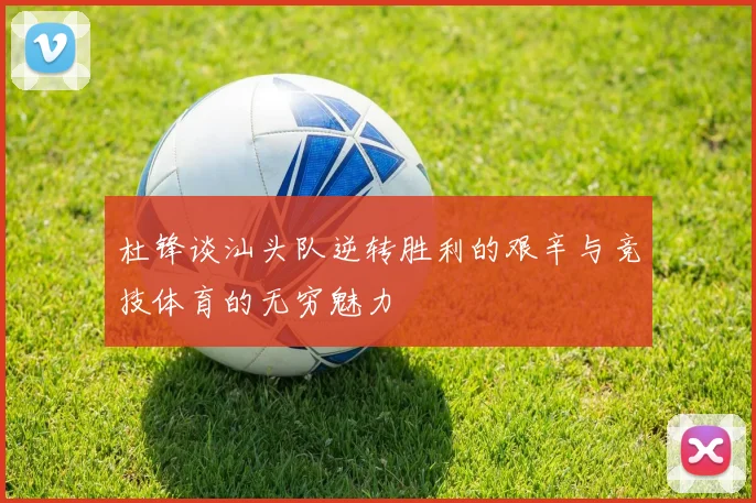 杜锋谈汕头队逆转胜利的艰辛与竞技体育的无穷魅力