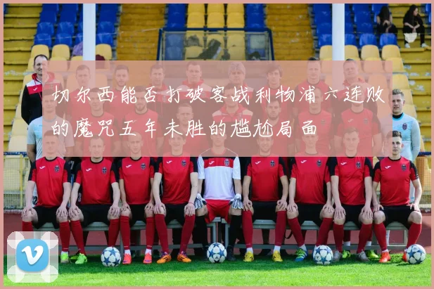 切尔西能否打破客战利物浦六连败的魔咒五年未胜的尴尬局面