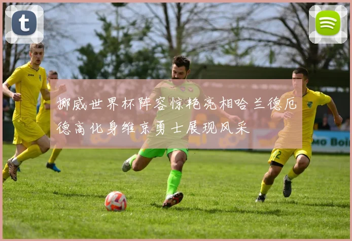 挪威世界杯阵容惊艳亮相哈兰德厄德高化身维京勇士展现风采
