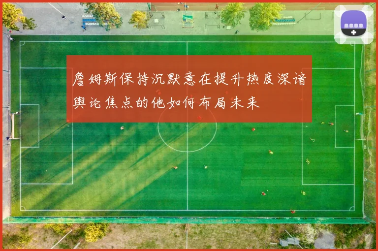 詹姆斯保持沉默意在提升热度深谙舆论焦点的他如何布局未来