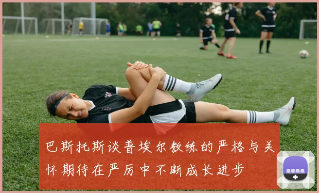 巴斯托斯谈普埃尔教练的严格与关怀期待在严厉中不断成长进步