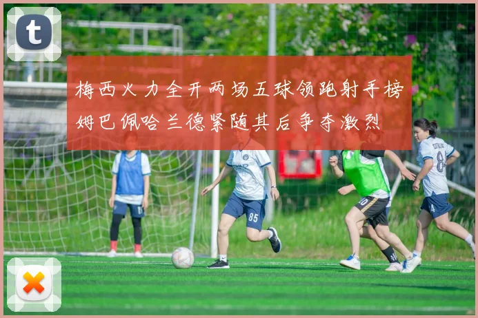梅西火力全开两场五球领跑射手榜姆巴佩哈兰德紧随其后争夺激烈