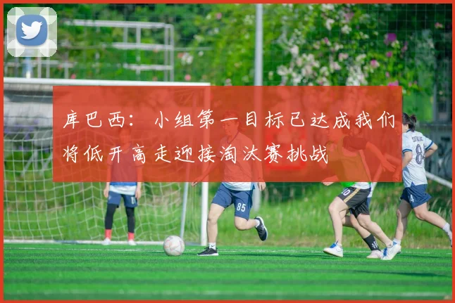 库巴西：小组第一目标已达成我们将低开高走迎接淘汰赛挑战