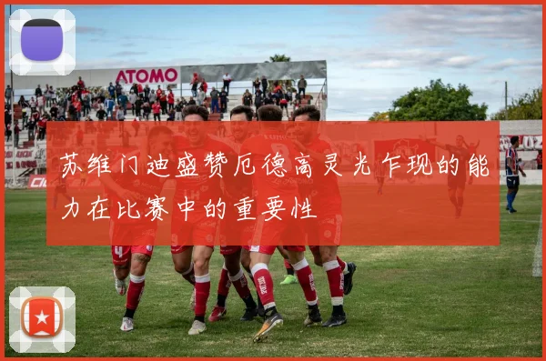 苏维门迪盛赞厄德高灵光乍现的能力在比赛中的重要性