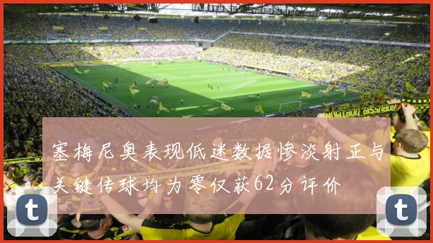 塞梅尼奥表现低迷数据惨淡射正与关键传球均为零仅获62分评价