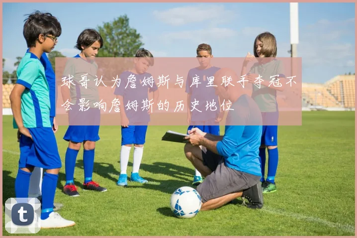 球哥认为詹姆斯与库里联手夺冠不会影响詹姆斯的历史地位