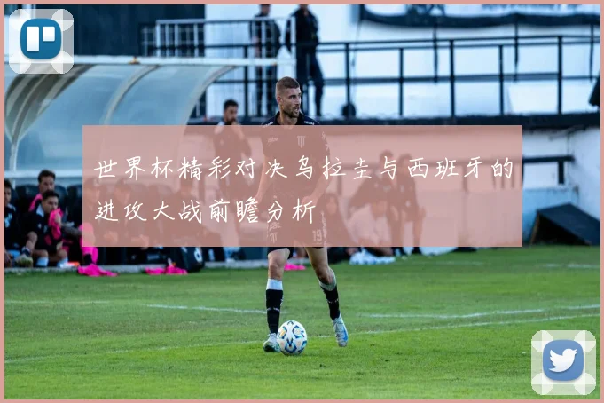 世界杯精彩对决乌拉圭与西班牙的进攻大战前瞻分析