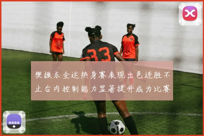 樊振东全运热身赛表现出色连胜不止台内控制能力显著提升成为比赛亮点
